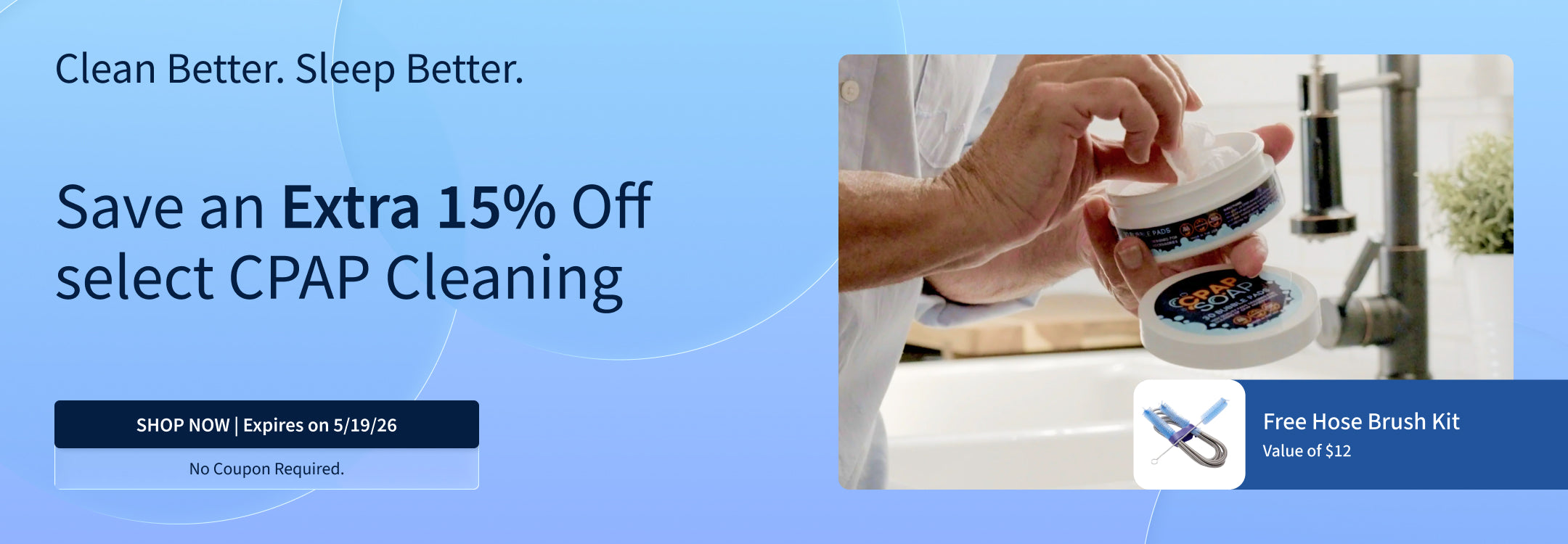 Save 15% on CPAP Cleaning Supplies. Plus, Free Hose Brush Kit ($12 Value). Offer ends 5/19/26. Save 15% on CPAP Cleaning Supplies. Plus, Free Hose Brush Kit ($12 Value). Offer ends 5/19/26.