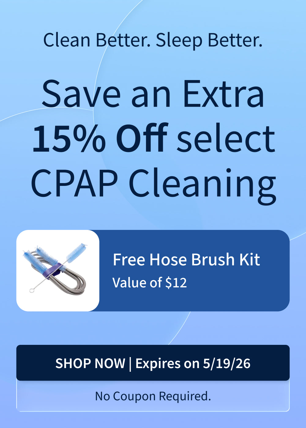 Save 15% on CPAP Cleaning Supplies. Plus, Free Hose Brush Kit ($12 Value). Offer ends 5/19/26. Save 15% on CPAP Cleaning Supplies. Plus, Free Hose Brush Kit ($12 Value). Offer ends 5/19/26.