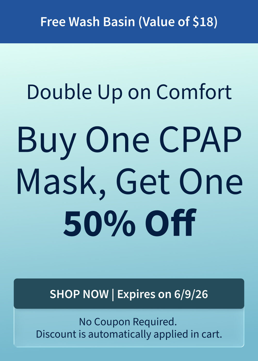 Buy One CPAP Mask, Get One 50% Off + Free Wash Basin (Value of $18). Offer ends 6/9/26!