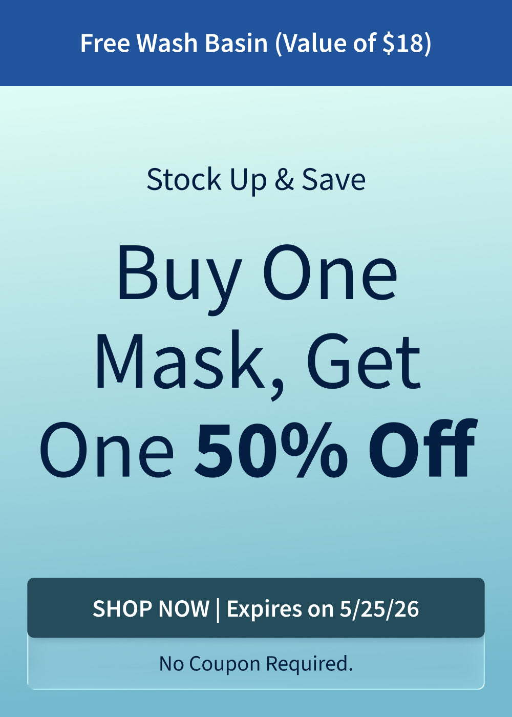 Buy One CPAP Mask, Get One 50% Off. Plus, Free Wash Basin (Value of $18) with purchase. Offer ends 5/25/26!